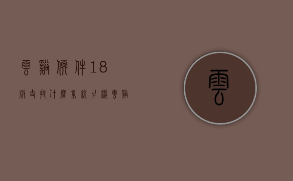 云溪软件18版支持什么系统主机（云溪云平台），云溪软件18版支持的系统主机及云平台概述，云溪软件18版系统主机支持及云平台概述