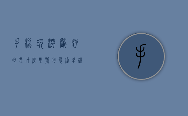 手机玩游戏好的是什么型号的电脑主机（手机玩游戏选什么手机），手机玩游戏最佳电脑主机型号推荐，选对手机是关键！，手机玩游戏最佳电脑主机型号推荐，选对手机是关键