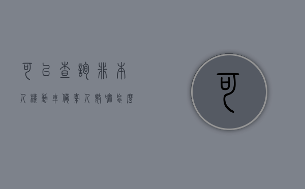 可以查询非本人机动车备案人数嘛怎么查（可以查询非本人机动车备案人数嘛怎么查不到），如何查询非本人机动车备案人数及查询无果的处理方法