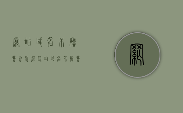 网站域名不续费会怎么（网站域名不续费会停机吗），网站域名不续费的后果解析（是否会导致停机？）