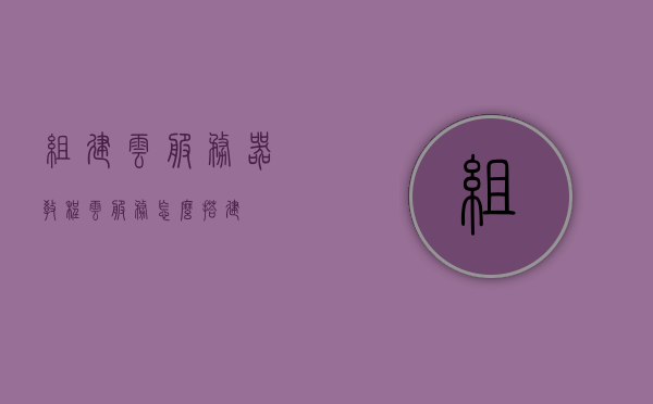 组建云服务器教程（云服务怎么搭建），云服务器搭建教程，云服务组建指南，云服务器搭建教程，云服务组建指南与云服务器的创建流程