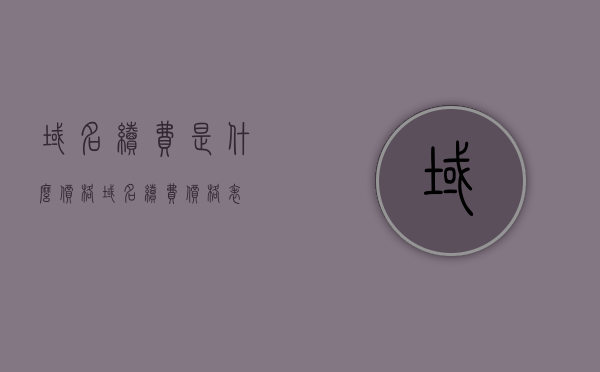 域名续费是什么价格（域名续费价格表），域名续费价格概览，最新域名续费价格表及费用解析