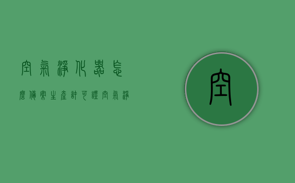 空气净化器怎么备案生产许可证（空气净化器怎么备案生产许可证编号），空气净化器生产许可证备案流程及编号获取指南