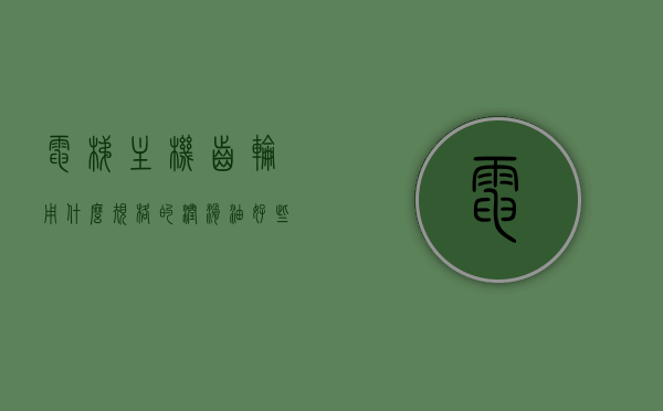 电梯主机齿轮用什么规格的润滑油好些（电梯 齿轮），电梯主机齿轮润滑油规格选择指南，哪种润滑油更适合电梯齿轮？