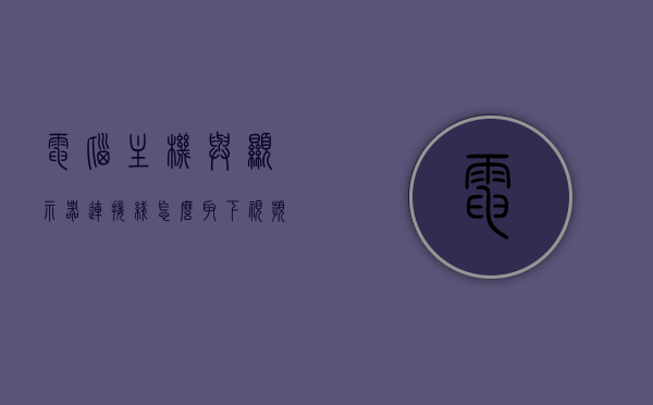 电脑主机与显示器连接线怎么取下视频线（主机和显示器连接线怎么拔下来），电脑主机与显示器连接线如何拔下视频线详解