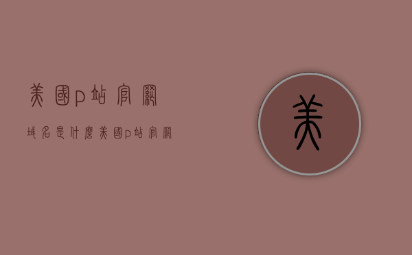 美国p站官网域名是什么（美国p站官网是哪个），美国P站官网域名及官方网址揭秘，揭秘美国P站官网域名及官方网址，揭秘美国P站官网域名与官方网址