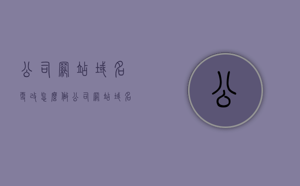 公司网站域名更改怎么做（公司网站域名更改怎么做的），公司网站域名更改详解，步骤与操作指南，公司网站域名更改全攻略，步骤详解与操作指南，公司网站域名更改全攻略，步骤详解与操作指南，公司网站域名更改步骤详解与操作指南，全攻略及注意事项一网打尽