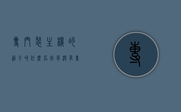 专门装主机的箱子叫什么名字（有没有专门装台式电脑的箱子），专门装主机的箱子名称及台式电脑装箱选项探讨