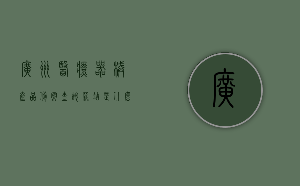 广州医疗器械产品备案查询网站是什么（广州医疗器械网络销售备案），广州医疗器械产品备案查询网站及网络销售备案介绍，广州医疗器械产品备案查询网站与网络销售备案介绍，一站式查询平台及功能解析