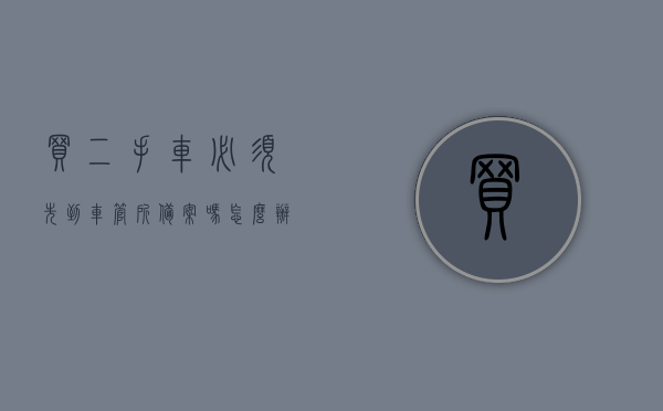 买二手车必须先到车管所备案吗怎么办理（买二手车必须先到车管所备案吗怎么办理手续），买二手车需先到车管所备案吗？备案手续详解！