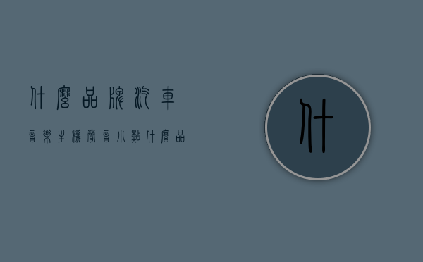 什么品牌汽车音乐主机声音小点（什么品牌汽车音乐主机声音小点好），哪个品牌汽车音乐主机声音柔和，推荐静音效果好的汽车音乐主机品牌，推荐静音效果好的汽车音乐主机品牌，柔和音质与低音量设置的选择指南，汽车音乐主机品牌推荐，静音效果好，柔和音质与低音量设置的选择指南，汽车音乐主机品牌推荐，静音效果好，柔和音质与低音量设置的选择指南及品牌推荐，汽车音乐主机品牌推荐，静音效果好，柔和音质与低音量设置的选择指南及品牌精选，精选汽车音乐主机品牌，静音、柔和音质与低音量设置的选择指南及品牌推荐