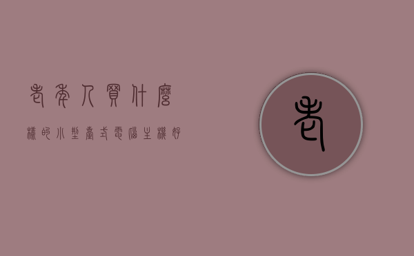 老年人买什么样的小型台式电脑主机好（老年人用的台式电脑），老年人选购小型台式电脑主机指南，适合老年人的台式电脑推荐，老年人选购小型台式电脑主机指南，适合老年人的台式电脑推荐及购买建议，老年人选购小型台式电脑主机指南，适合老年人的台式电脑推荐与购买建议