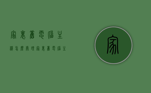 家里旧电脑主机怎么处理（家里旧电脑主机怎么处理干净），如何清洁与处理旧电脑主机，方法与建议，如何清洁与处理旧电脑主机？全面方法与建议，让你的旧电脑焕然一新！