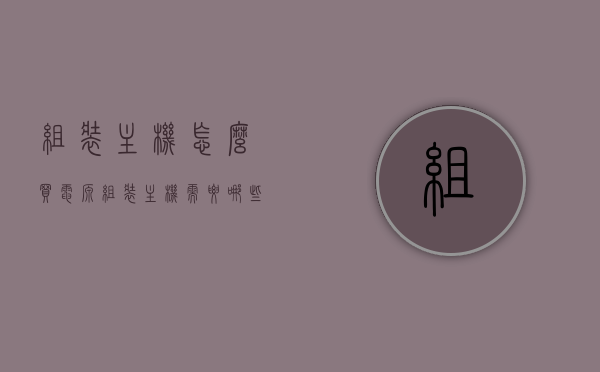 组装主机怎么买电源（组装主机需要哪些配件），组装主机指南，如何选购电源及必备配件，组装主机指南，选购电源及必备配件全攻略