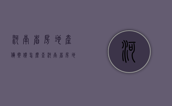河南省房地产备案价怎么查（河南省房地产备案价怎么查的），河南省房地产备案价查询方法及步骤