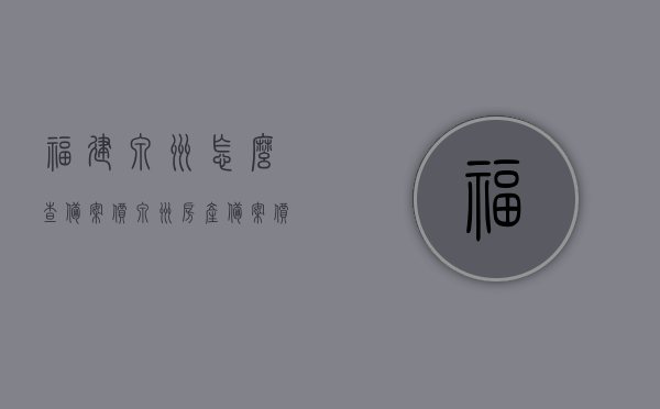 福建泉州怎么查备案价（泉州房产备案价查询系统），福建泉州房产备案价查询系统及查询方法