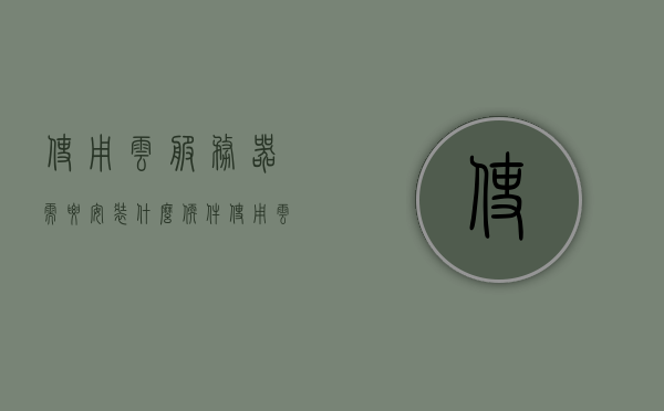 使用云服务器需要安装什么软件（使用云服务器的好处），使用云服务器需安装哪些软件？揭秘云服务器的好处