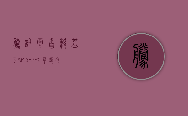 腾讯云首款基于AMD EPYC（霄龙）的SA1云服务器支持128核,腾讯云首款基于AMD EPYC（霄龙）的SA1云服务器支持128核,腾讯,amd,云计算,腾讯云服务器,amd处理器,第1张