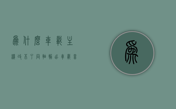 为什么车载主机改不了同轴输出（车载音响同轴），车载音响同轴输出为何无法更改，车载主机限制解析，车载主机限制解析，为何车载音响同轴输出无法更改的原因探究