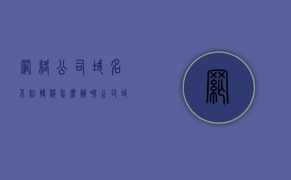 网络公司域名不给转移怎么办呢（公司域名可以转让其他公司吗），网络公司域名无法转移解决方案，域名转让是否可行及公司间域名转让流程解析，网络公司域名转让难题解析，能否转让给公司？无法转移的解决方案与流程探讨，网络公司域名转让难题解析，转让流程、可行性及解决方案探讨，网络公司域名转让解析，流程、可行性、难题及解决方案探讨，网络公司域名转让全面解析，流程、可行性、难题及解决方案探讨，网络公司域名转让全面解析，流程、可行性、难题及解决方案探讨
