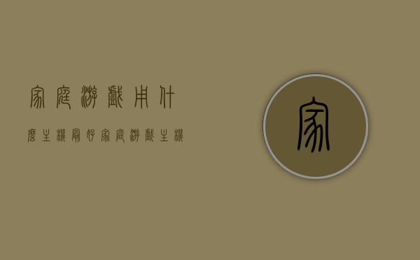 家庭游戏用什么主机最好（家庭游戏主机买什么好），家庭游戏主机选购指南，哪款主机最适合你？