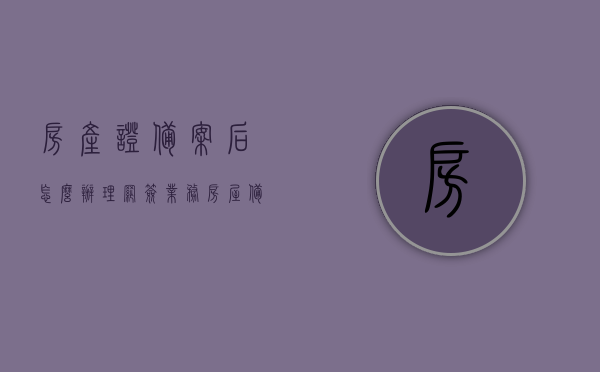 房产证备案后怎么办理网签业务（房屋备案后如何办理房产证），房产证备案后的网签业务办理流程与房屋备案后如何办理房产证指南