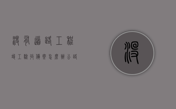 没有道路工程竣工验收备案怎么办（公路工程没有检验批），公路工程的验收问题，缺乏竣工验收备案与检验批应如何应对？