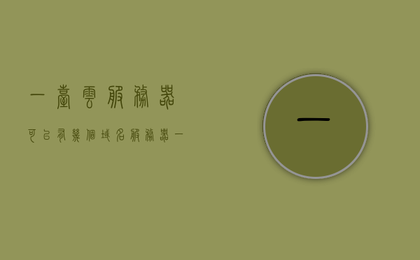 一台云服务器可以有几个域名服务器（一个云服务器放几个域名），云服务器域名配置详解，一台云服务器支持多个域名服务的解析与部署 第1张