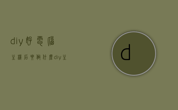 diy好电脑主机后要做什么（diy主机需要装系统吗），DIY电脑主机后的必要步骤，装机系统与后续设置指南，DIY电脑主机后的必要步骤及装机系统与后续设置全指南，从组装到使用一步到位！，DIY电脑主机组装完成后的必要步骤及装机系统与后续设置全指南，从组装到使用一步到位！，DIY电脑主机组装完成后的必要步骤及系统配置与后续设置全指南，从组装到使用一步到位！