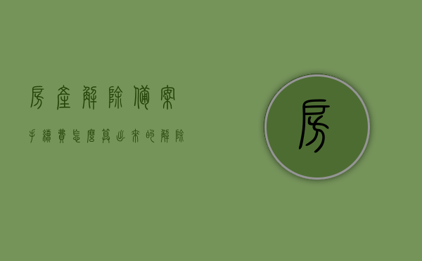 房产解除备案手续费怎么算出来的（解除商品房备案登记），如何计算房产解除备案手续费？解除商品房备案登记详解