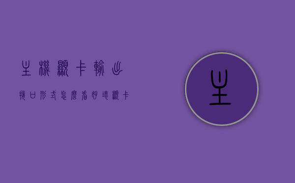 主机显卡输出接口形式怎么看好坏（显卡输出接口用什么线好），如何评估主机显卡输出接口的质量与选择合适的显卡连接线？