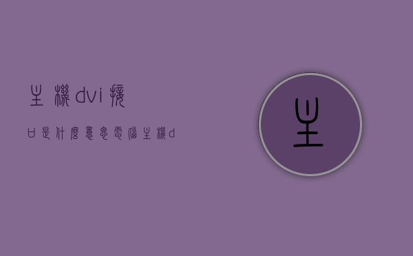 主机dvi接口是什么意思（电脑主机dvi接口是显示器吗），电脑主机DVI接口解析，功能及与显示器的关系
