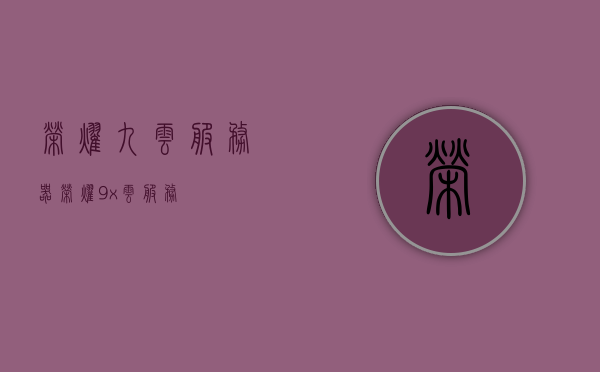 荣耀九云服务器（荣耀9x云服务），荣耀九云服务器（荣耀云服务升级）
