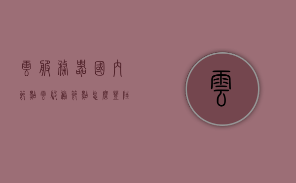 云服务器国内节点（云服务节点怎么登陆），云服务器国内节点详解，如何登录云服务节点？，云服务器国内节点详解及登录云服务节点指南