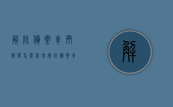 解除备案车辆报废怎么处理（解除备案车辆有什么影响），解除备案车辆的处理与影响，报废、处理及影响详解
