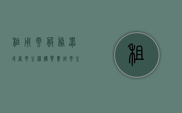 租用云服务器或者云主机购买费用（云服务器购买跟租用），云服务器购买与租用费用解析，云服务器购买与租用费用解析及对比指南，云服务器购买与租用费用解析及对比指南，深度探讨成本与选择策略返回搜狐查看更多详情。