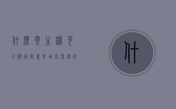 什么云主机可以绑定阿里云域名登录（什么云主机可以绑定阿里云域名登录），哪些云主机可绑定阿里云域名进行登录？