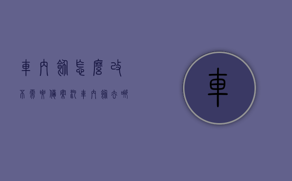车内饰怎么改不需要备案（汽车内饰去哪里改），汽车内饰改装指南，无需备案的改装方法与地点推荐，汽车内饰改装指南，无需备案的改装方法与地点推荐，轻松打造个性化车内饰品空间，汽车内饰改装指南，无需备案的个性化改装方法与地点推荐，轻松打造独特车内饰品空间。，汽车内饰改装指南，无需备案的个性化改装方法与地点推荐，打造独特车内饰品空间全攻略
