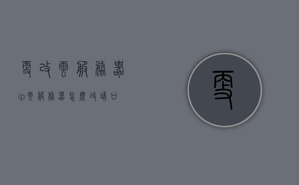 更改云服务器ip（云服务器怎么改端口），云服务器IP及端口更改指南
