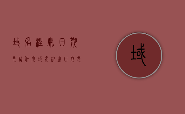 域名注册日期是指什么（域名注册日期是指什么意思），关于域名注册日期的详细解析，定义与意义探讨，关于域名注册日期的详细解析，定义、意义及探讨其重要性