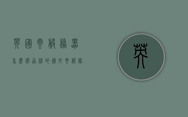 英国云服务器怎么选品牌的（国外云服务器哪家好），英国云服务器品牌选择指南，最佳国外云服务器推荐 第1张