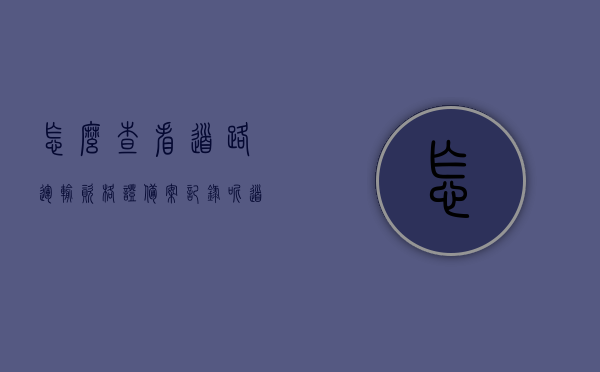 怎么查看道路运输资格证备案记录呢（道路运输资格证怎么学），如何查看道路运输资格证备案记录及学习指南