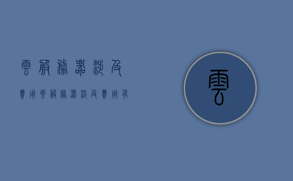 云服务器涉及费用（云服务器涉及费用有哪些），云服务器涉及的费用详解 第1张