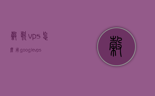 谷歌vps怎么用（google vps 搭建教程），Google VPS搭建教程，详细指南如何使用谷歌虚拟私人服务器（VPS）