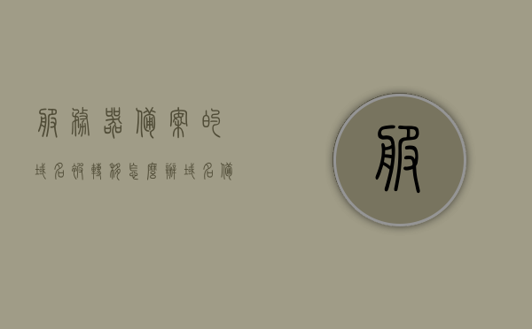 服务器备案的域名被转移怎么办（域名备案的服务器到期备案会失效吗），服务器备案域名转移处理指南，如何应对域名备案失效问题？
