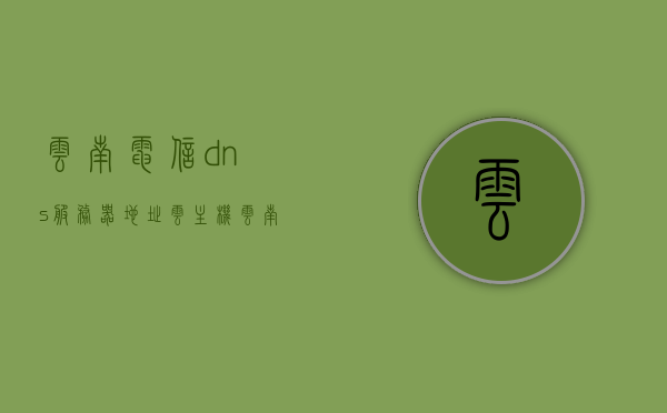 云南电信dns服务器地址云主机（云南电信首选dns和备用dns填什么），云南电信DNS服务器地址详解，云主机首选与备用DNS填写指南，云南电信DNS服务器地址详解及云主机DNS填写指南