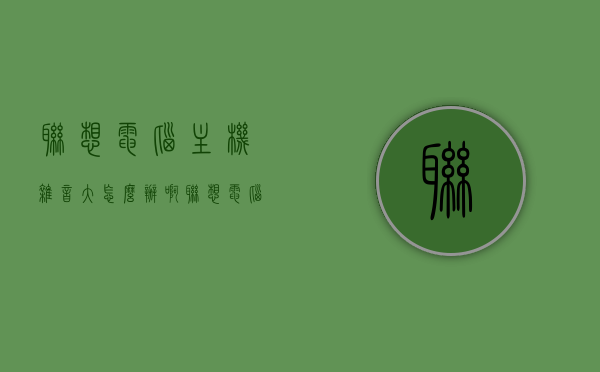 联想电脑主机杂音大怎么办啊（联想电脑杂音怎么消除），联想电脑主机杂音大解决方法及消除策略，联想电脑主机杂音解决攻略，消除策略与解决方法