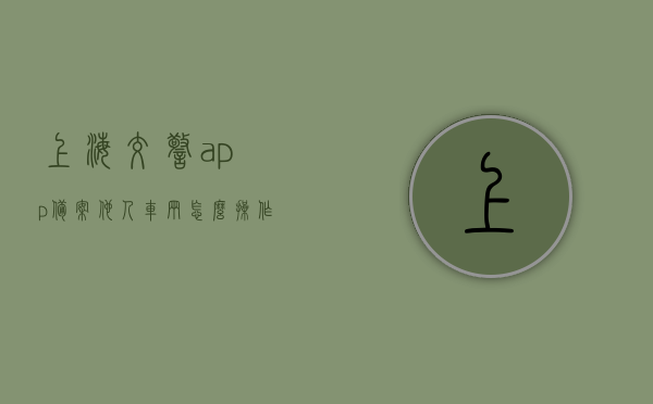 上海交警app备案他人车辆怎么操作（上海交警如何备案他人车辆），上海交警APP如何备案他人车辆操作指南