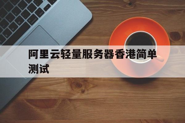 阿里云轻量服务器香港简单测试(阿里云轻量服务器香港怎么样)，阿里云轻量服务器香港测试报告，体验与性能解析