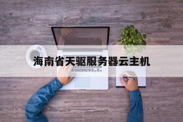 包含海南省天驱服务器云主机的词条，海南省天驱服务器云主机，探索云计算新纪元